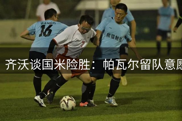 齐沃谈国米险胜：帕瓦尔留队意愿打消过往误会